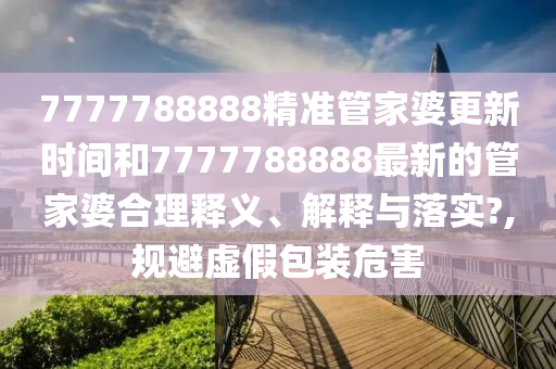 7777788888精准管家婆更新时间和7777788888最新的管家婆合理释义、解释与落实?,规避虚假包装危害