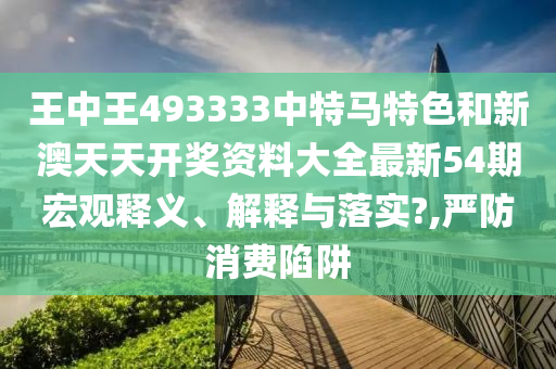 王中王493333中特马特色和新澳天天开奖资料大全最新54期宏观释义、解释与落实?,严防消费陷阱