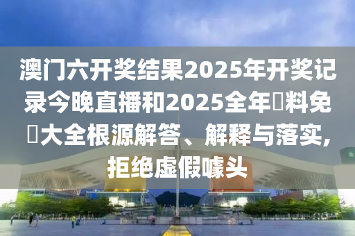 澳门六开奖结果2025年开奖记录今晚直播和2025全年資料免費大全根源解答、解释与落实,拒绝虚假噱头