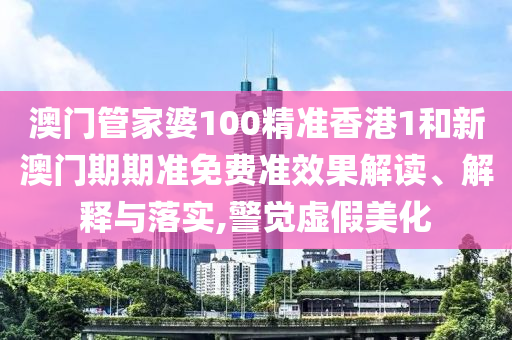 澳门管家婆100精准香港1和新澳门期期准免费准效果解读、解释与落实,警觉虚假美化