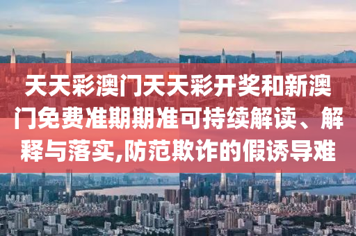 天天彩澳门天天彩开奖和新澳门免费准期期准可持续解读、解释与落实,防范欺诈的假诱导难