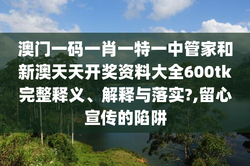 澳门一码一肖一特一中管家和新澳天天开奖资料大全600tk完整释义、解释与落实?,留心宣传的陷阱