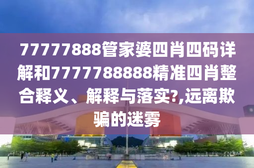 77777888管家婆四肖四码详解和7777788888精准四肖整合释义、解释与落实?,远离欺骗的迷雾