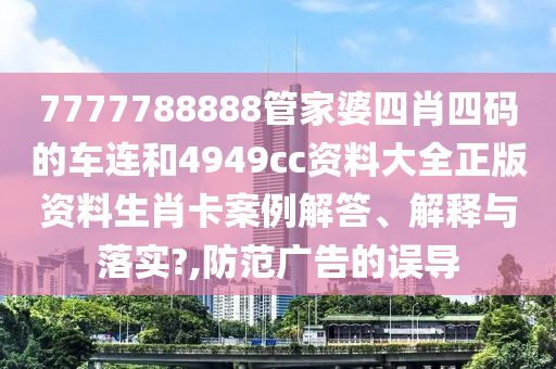 7777788888管家婆四肖四码的车连和4949cc资料大全正版资料生肖卡案例解答、解释与落实?,防范广告的误导