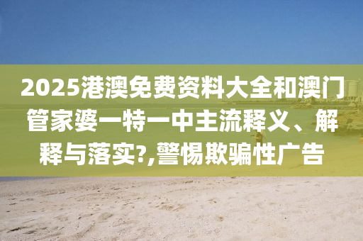 2025港澳免费资料大全和澳门管家婆一特一中主流释义、解释与落实?,警惕欺骗性广告