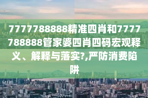 7777788888精准四肖和7777788888管家婆四肖四码宏观释义、解释与落实?,严防消费陷阱