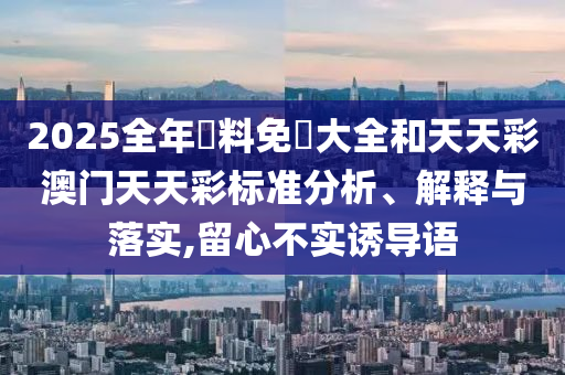 2025全年資料免費大全和天天彩澳门天天彩标准分析、解释与落实,留心不实诱导语