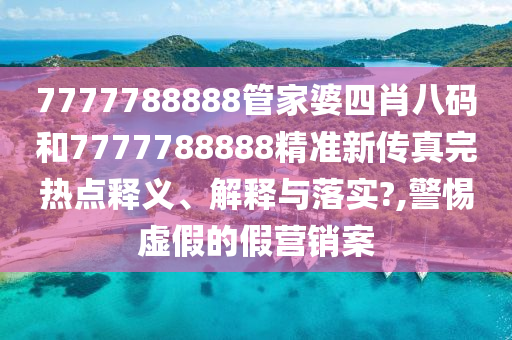 7777788888管家婆四肖八码和7777788888精准新传真完热点释义、解释与落实?,警惕虚假的假营销案