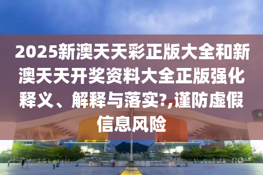 2025新澳天天彩正版大全和新澳天天开奖资料大全正版强化释义、解释与落实?,谨防虚假信息风险