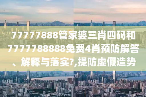 77777888管家婆三肖四码和7777788888免费4肖预防解答、解释与落实?,提防虚假造势