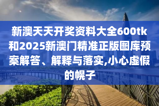 新澳天天开奖资料大全600tk和2025新澳门精准正版图库预案解答、解释与落实,小心虚假的幌子