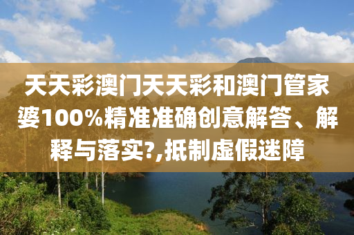 天天彩澳门天天彩和澳门管家婆100%精准准确创意解答、解释与落实?,抵制虚假迷障