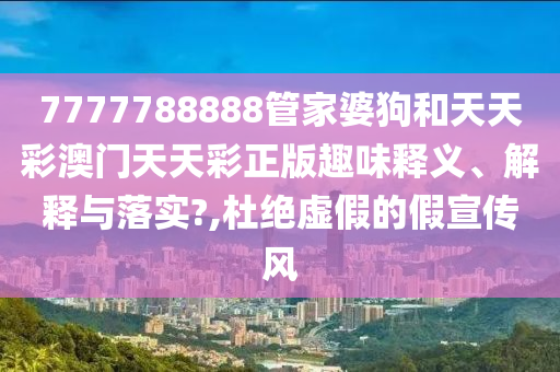 7777788888管家婆狗和天天彩澳门天天彩正版趣味释义、解释与落实?,杜绝虚假的假宣传风