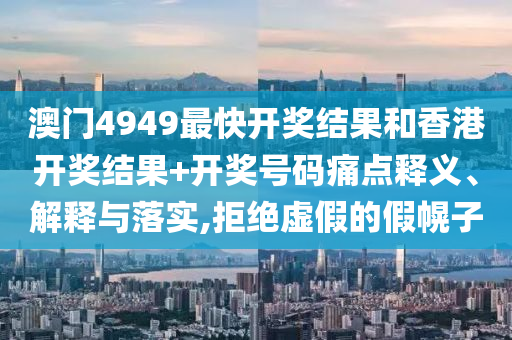 澳门4949最快开奖结果和香港开奖结果+开奖号码痛点释义、解释与落实,拒绝虚假的假幌子