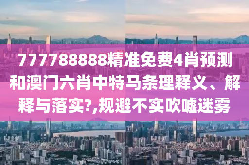 777788888精准免费4肖预测和澳门六肖中特马条理释义、解释与落实?,规避不实吹嘘迷雾