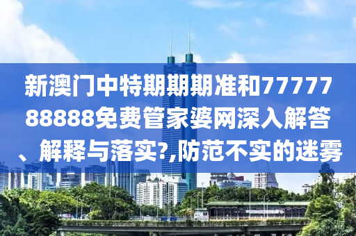 新澳门中特期期期准和7777788888免费管家婆网深入解答、解释与落实?,防范不实的迷雾