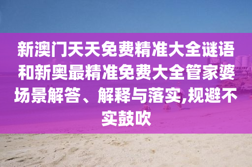 新澳门天天免费精准大全谜语和新奥最精准免费大全管家婆场景解答、解释与落实,规避不实鼓吹