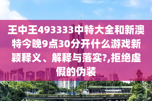 王中王493333中特大全和新澳特今晚9点30分开什么游戏新颖释义、解释与落实?,拒绝虚假的伪装