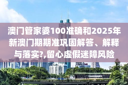 澳门管家婆100准确和2025年新澳门期期准巩固解答、解释与落实?,留心虚假迷障风险