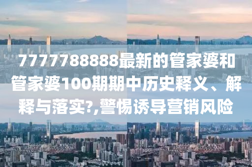 7777788888最新的管家婆和管家婆100期期中历史释义、解释与落实?,警惕诱导营销风险