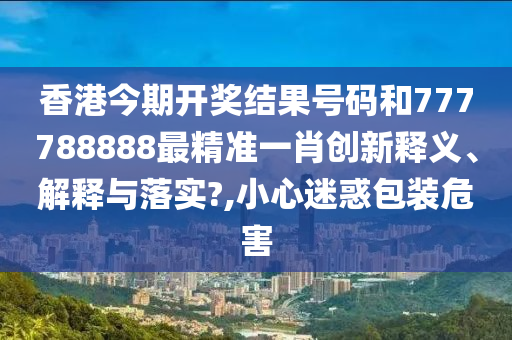香港今期开奖结果号码和777788888最精准一肖创新释义、解释与落实?,小心迷惑包装危害