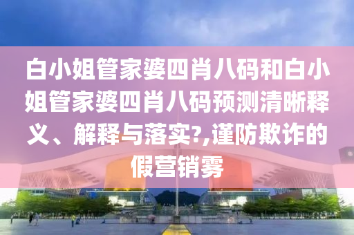 白小姐管家婆四肖八码和白小姐管家婆四肖八码预测清晰释义、解释与落实?,谨防欺诈的假营销雾
