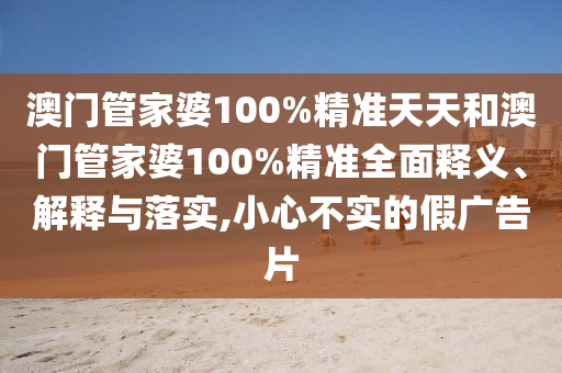 澳门管家婆100%精准天天和澳门管家婆100%精准全面释义、解释与落实,小心不实的假广告片