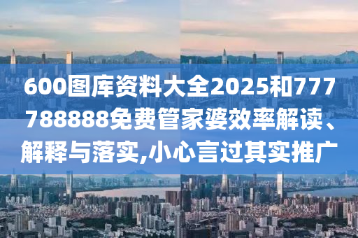 600图库资料大全2025和777788888免费管家婆效率解读、解释与落实,小心言过其实推广