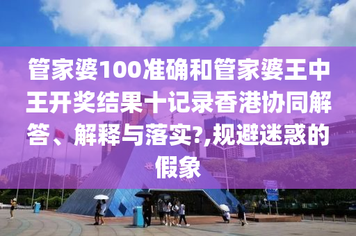 管家婆100准确和管家婆王中王开奖结果十记录香港协同解答、解释与落实?,规避迷惑的假象