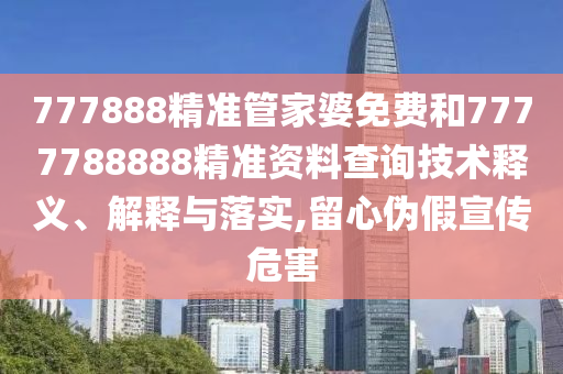 777888精准管家婆免费和7777788888精准资料查询技术释义、解释与落实,留心伪假宣传危害