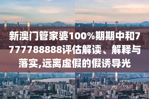 新澳门管家婆100%期期中和7777788888评估解读、解释与落实,远离虚假的假诱导光
