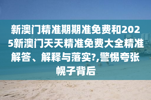 新澳门精准期期准免费和2025新澳门天天精准免费大全精准解答、解释与落实?,警惕夸张幌子背后