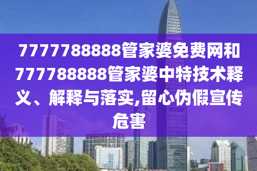 7777788888管家婆免费网和777788888管家婆中特技术释义、解释与落实,留心伪假宣传危害
