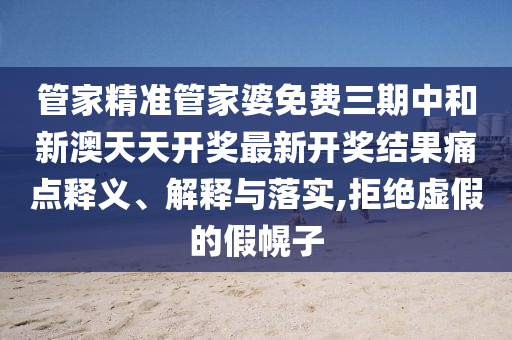 管家精准管家婆免费三期中和新澳天天开奖最新开奖结果痛点释义、解释与落实,拒绝虚假的假幌子