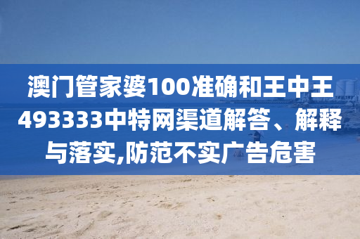 澳门管家婆100准确和王中王493333中特网渠道解答、解释与落实,防范不实广告危害