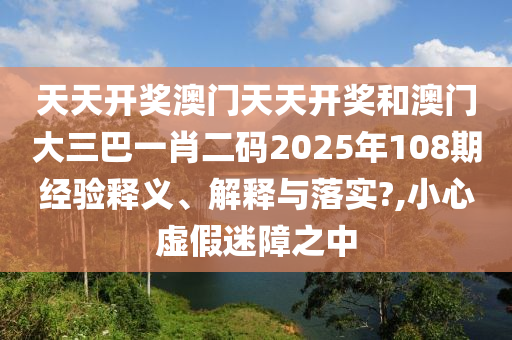 天天开奖澳门天天开奖和澳门大三巴一肖二码2025年108期经验释义、解释与落实?,小心虚假迷障之中