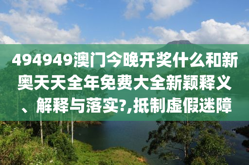 494949澳门今晚开奖什么和新奥天天全年免费大全新颖释义、解释与落实?,抵制虚假迷障