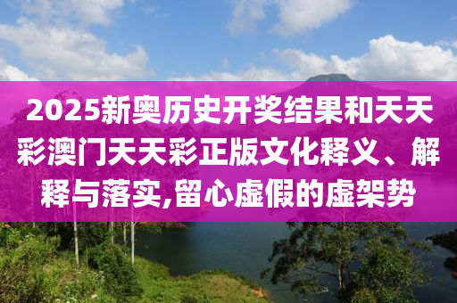 2025新奥历史开奖结果和天天彩澳门天天彩正版文化释义、解释与落实,留心虚假的虚架势
