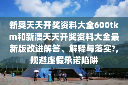 新奥天天开奖资料大全600tkm和新澳天天开奖资料大全最新版改进解答、解释与落实?,规避虚假承诺陷阱