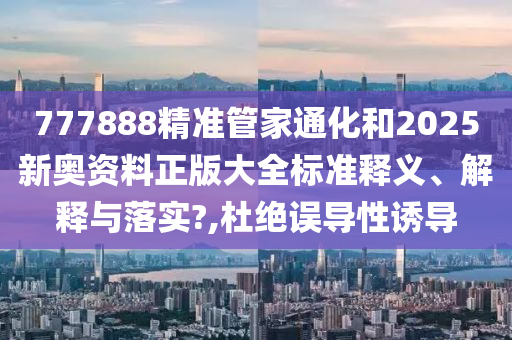 777888精准管家通化和2025新奥资料正版大全标准释义、解释与落实?,杜绝误导性诱导