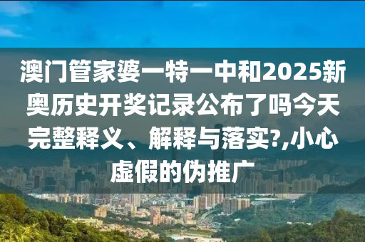 澳门管家婆一特一中和2025新奥历史开奖记录公布了吗今天完整释义、解释与落实?,小心虚假的伪推广