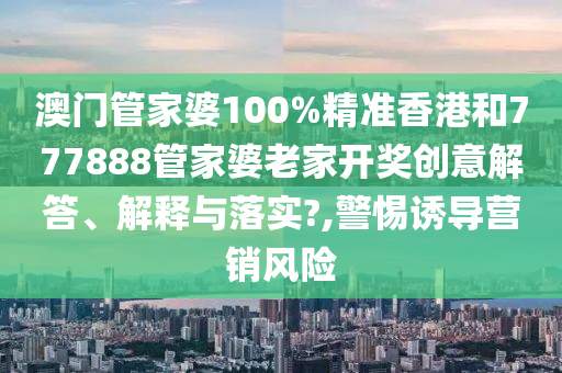 澳门管家婆100%精准香港和777888管家婆老家开奖创意解答、解释与落实?,警惕诱导营销风险