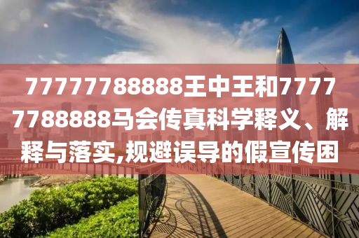 77777788888王中王和77777788888马会传真科学释义、解释与落实,规避误导的假宣传困