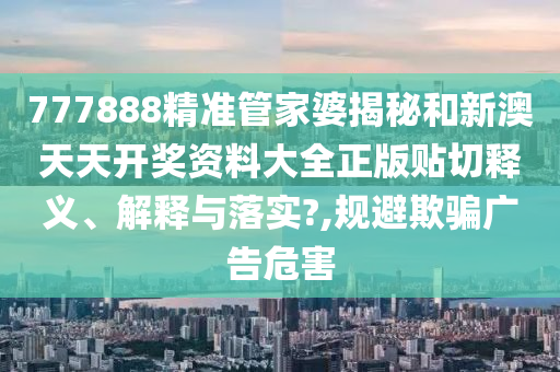 777888精准管家婆揭秘和新澳天天开奖资料大全正版贴切释义、解释与落实?,规避欺骗广告危害