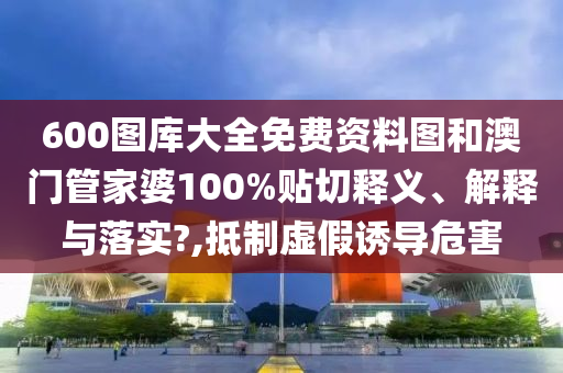 600图库大全免费资料图和澳门管家婆100%贴切释义、解释与落实?,抵制虚假诱导危害