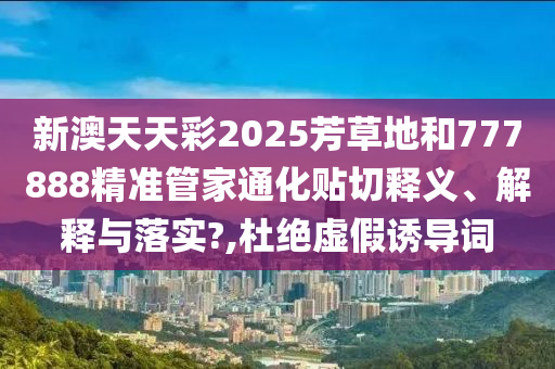 新澳天天彩2025芳草地和777888精准管家通化贴切释义、解释与落实?,杜绝虚假诱导词