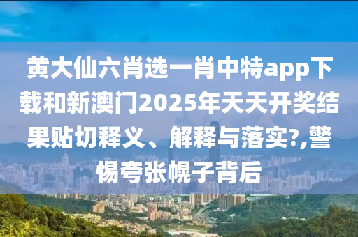 黄大仙六肖选一肖中特app下载和新澳门2025年天天开奖结果贴切释义、解释与落实?,警惕夸张幌子背后