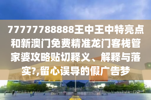 77777788888王中王中特亮点和新澳门免费精准龙门客栈管家婆攻略贴切释义、解释与落实?,留心误导的假广告梦