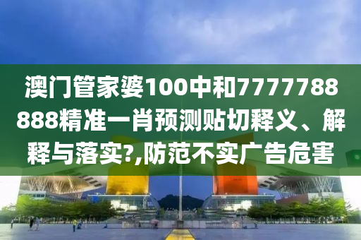 澳门管家婆100中和7777788888精准一肖预测贴切释义、解释与落实?,防范不实广告危害
