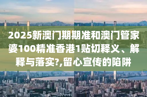 2025新澳门期期准和澳门管家婆100精准香港1贴切释义、解释与落实?,留心宣传的陷阱